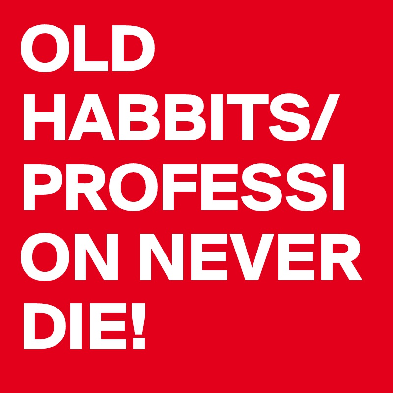 OLD HABBITS/PROFESSION NEVER DIE!