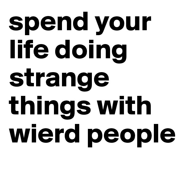 spend your life doing strange things with wierd people