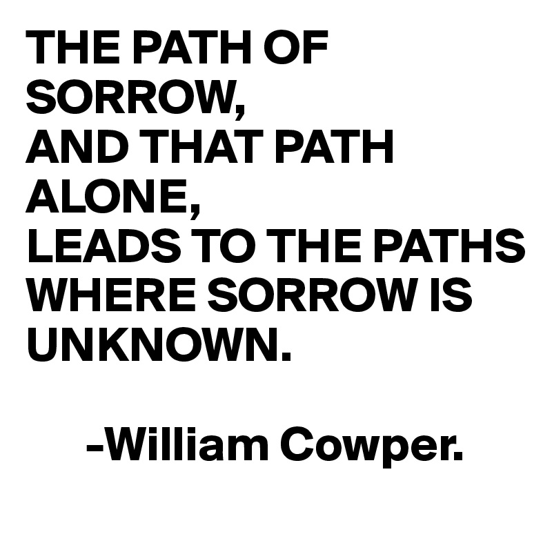 THE PATH OF SORROW,
AND THAT PATH ALONE,
LEADS TO THE PATHS WHERE SORROW IS UNKNOWN.

      -William Cowper.
