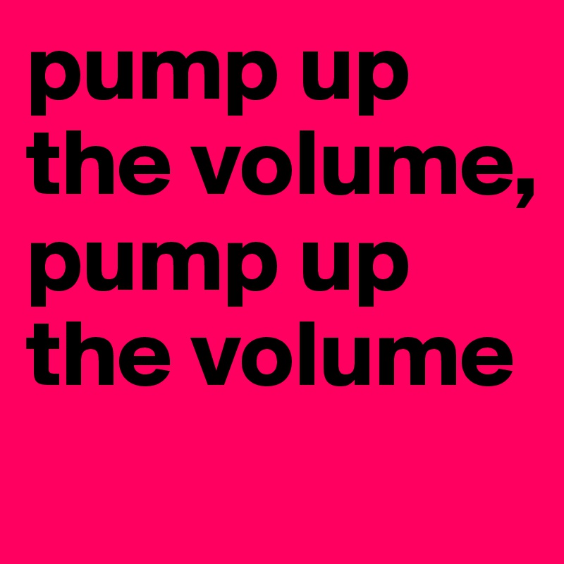 pump up the volume, 
pump up the volume
