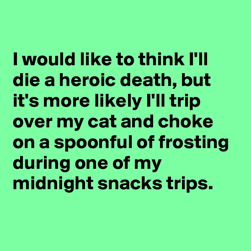 
I would like to think I'll die a heroic death, but it's more likely I'll trip over my cat and choke on a spoonful of frosting during one of my midnight snacks trips. 


