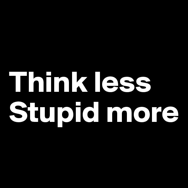 

Think less
Stupid more
