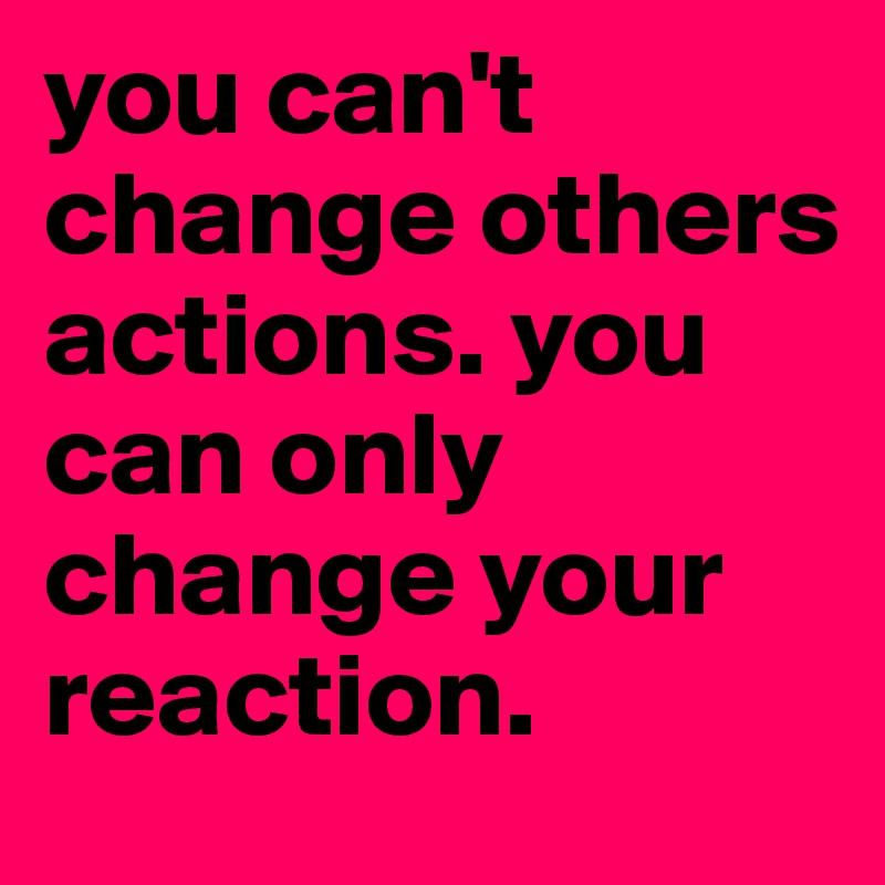 you can't change others actions. you can only change your reaction. 