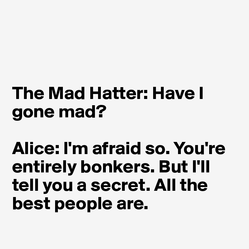 



The Mad Hatter: Have I gone mad?

Alice: I'm afraid so. You're entirely bonkers. But I'll tell you a secret. All the best people are.
