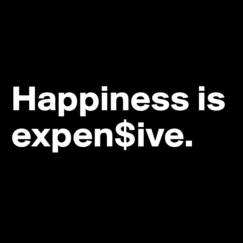      

Happiness is expen$ive. 

