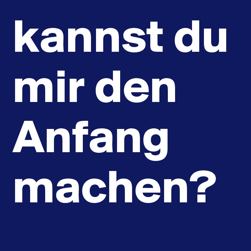 kannst du mir den Anfang machen?