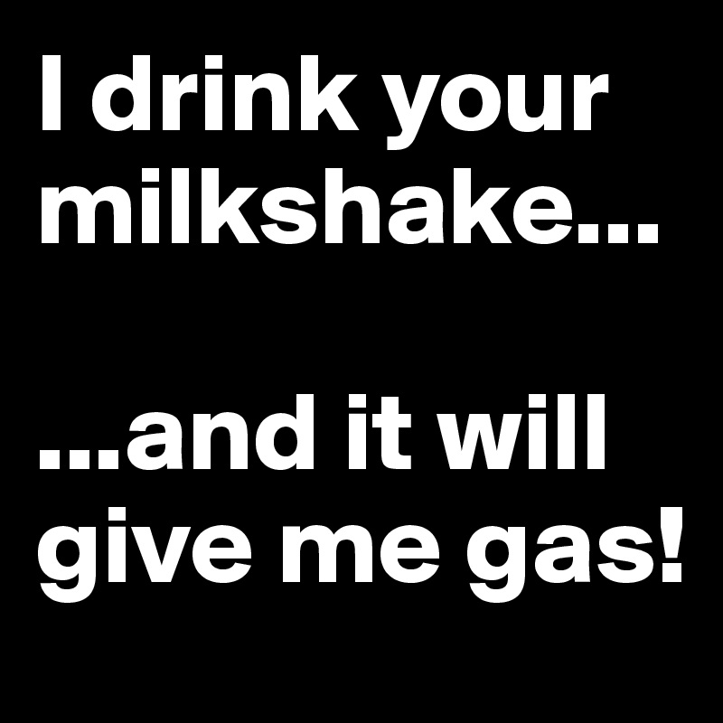 I drink your milkshake...

...and it will give me gas!