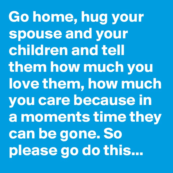 Go home, hug your spouse and your children and tell them how much you love them, how much you care because in a moments time they can be gone. So please go do this...