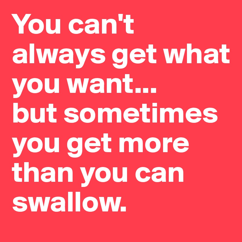 You can't always get what you want...
but sometimes you get more than you can swallow. 