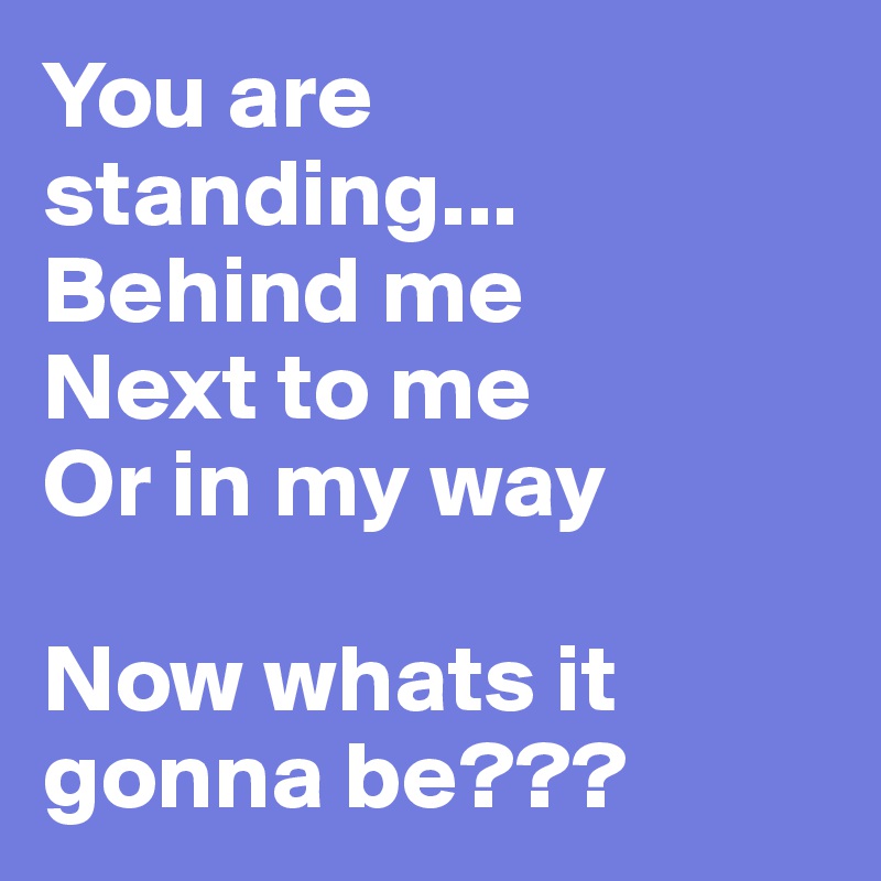 You are standing...
Behind me
Next to me
Or in my way

Now whats it gonna be???