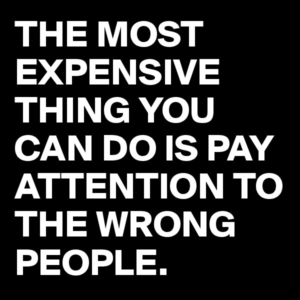 THE MOST EXPENSIVE THING YOU CAN DO IS PAY ATTENTION TO THE WRONG PEOPLE.
