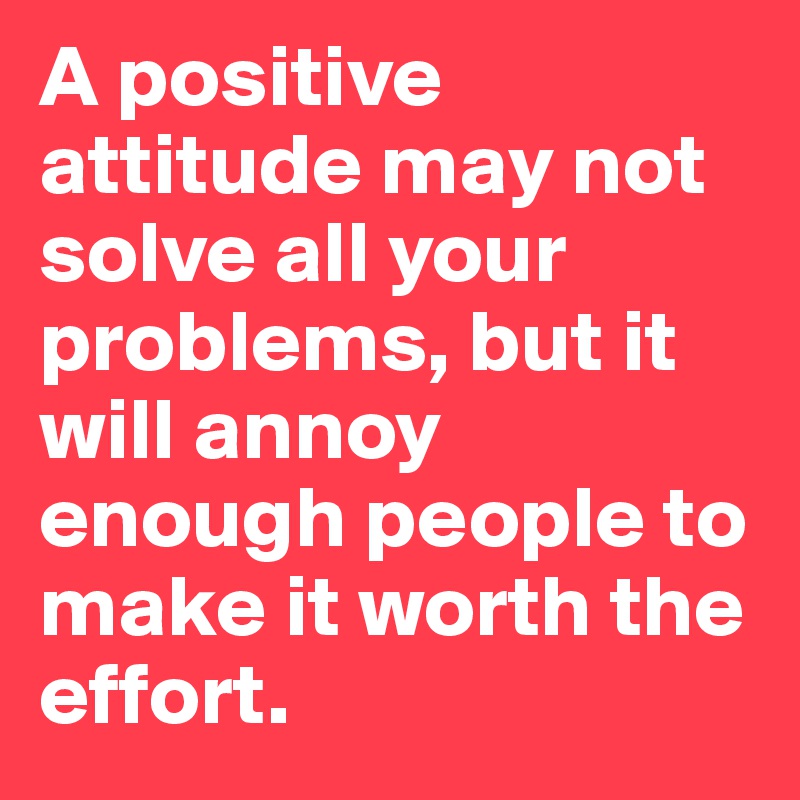 A positive attitude may not solve all your problems, but it will annoy enough people to make it worth the effort.