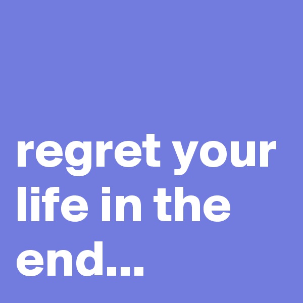

regret your life in the end...