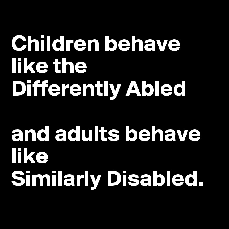 
Children behave like the 
Differently Abled 

and adults behave like 
Similarly Disabled. 
