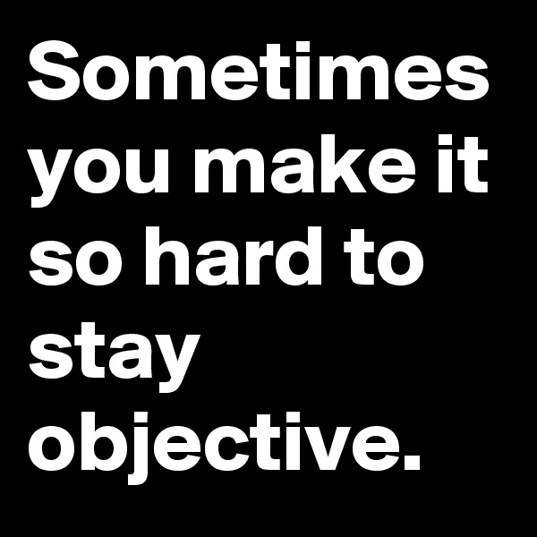 Sometimes you make it so hard to stay objective.