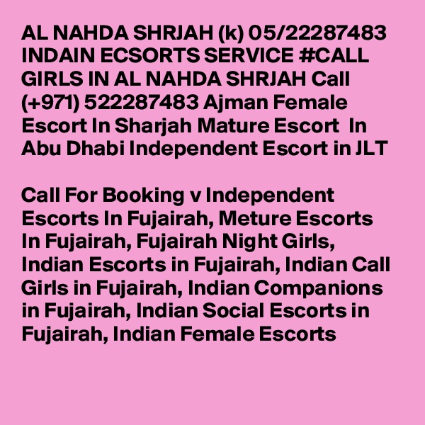 AL NAHDA SHRJAH (k) 05/22287483 INDAIN ECSORTS SERVICE #CALL GIRLS IN AL NAHDA SHRJAH Call (+971) 522287483 Ajman Female Escort In Sharjah Mature Escort  In Abu Dhabi Independent Escort in JLT 

Call For Booking v Independent Escorts In Fujairah, Meture Escorts  In Fujairah, Fujairah Night Girls, Indian Escorts in Fujairah, Indian Call Girls in Fujairah, Indian Companions in Fujairah, Indian Social Escorts in Fujairah, Indian Female Escorts 