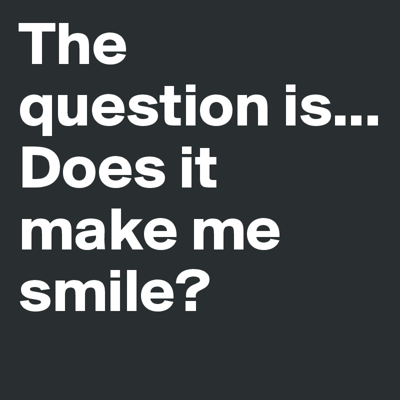 The question is...
Does it make me smile?