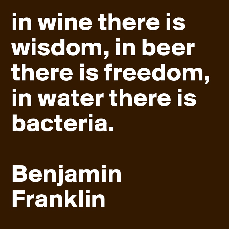 in wine there is wisdom, in beer there is freedom, in water there is bacteria. 

Benjamin Franklin