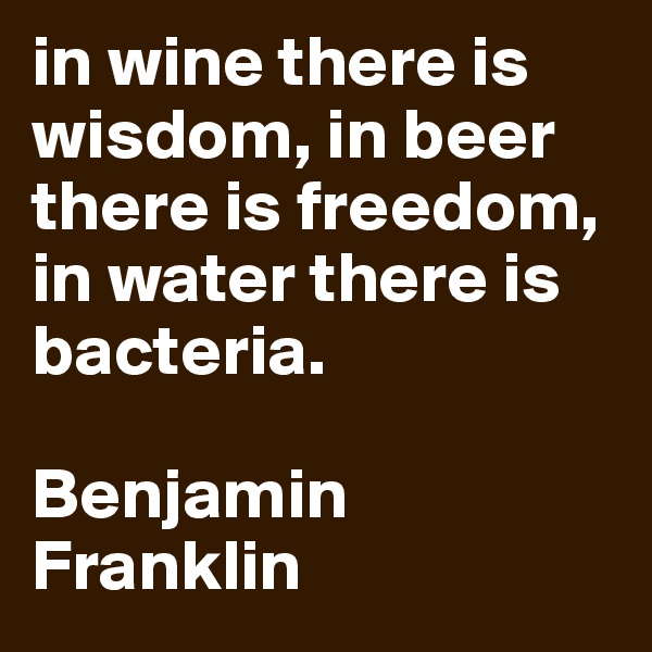 in wine there is wisdom, in beer there is freedom, in water there is bacteria. 

Benjamin Franklin