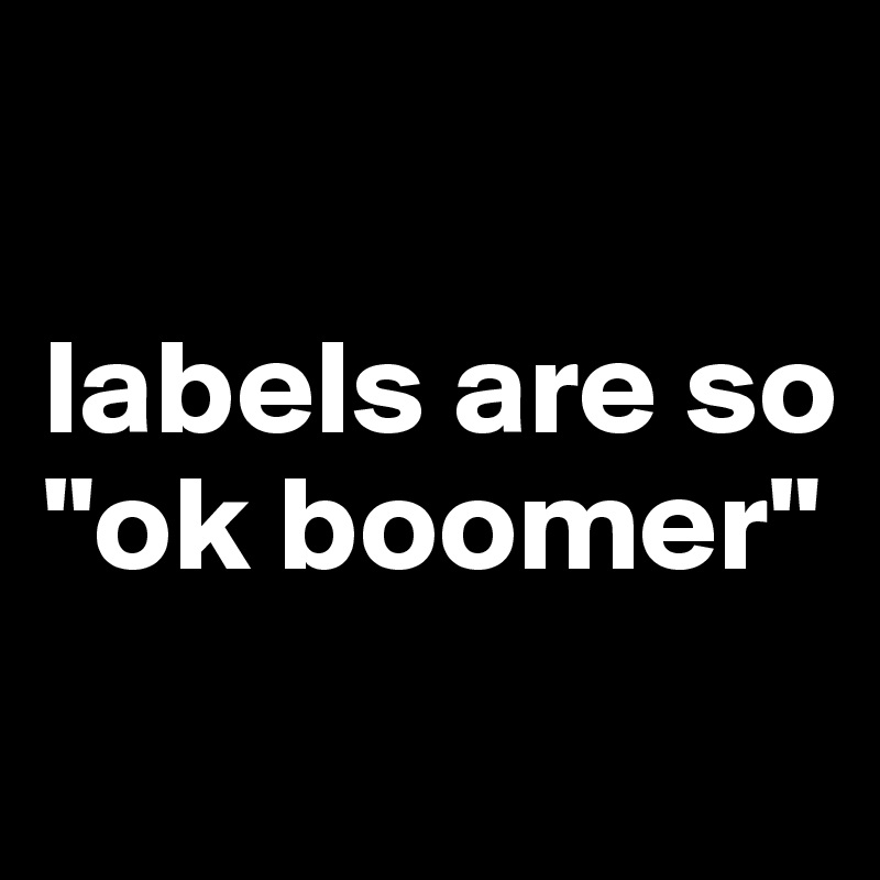 

labels are so 
"ok boomer" 
