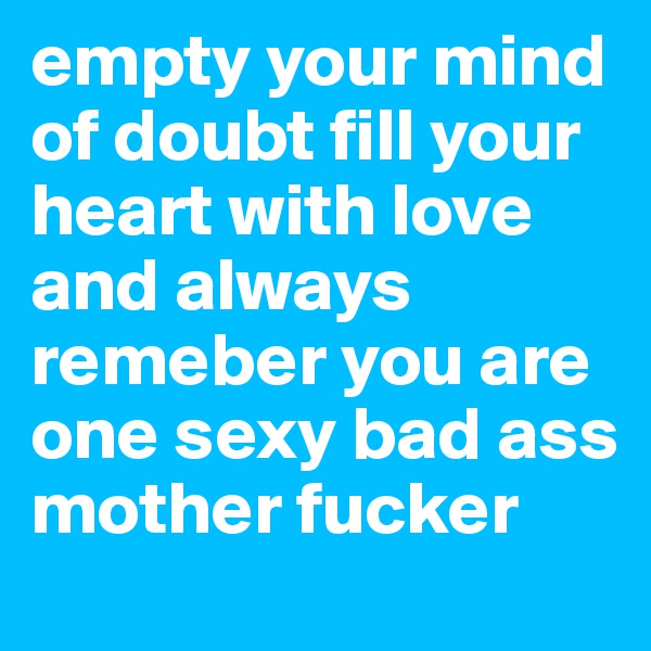 empty your mind of doubt fill your heart with love and always remeber you are one sexy bad ass mother fucker