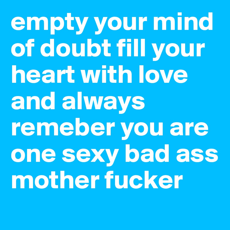 empty your mind of doubt fill your heart with love and always remeber you are one sexy bad ass mother fucker