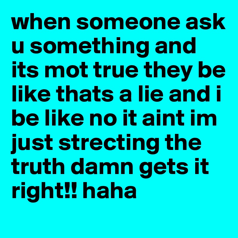 when someone ask u something and its mot true they be like thats a lie and i be like no it aint im just strecting the truth damn gets it right!! haha