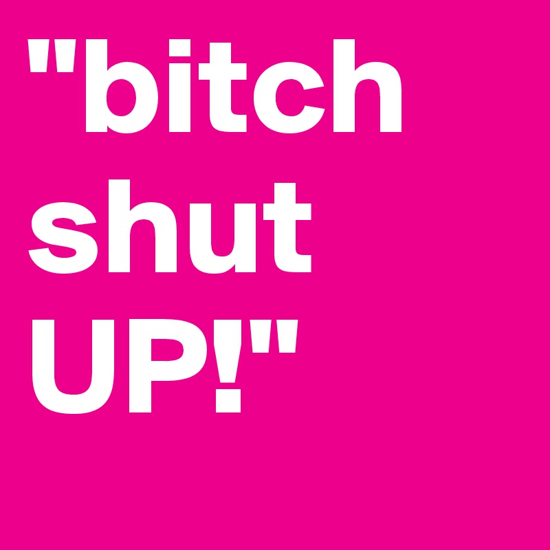 "bitch shut UP!"