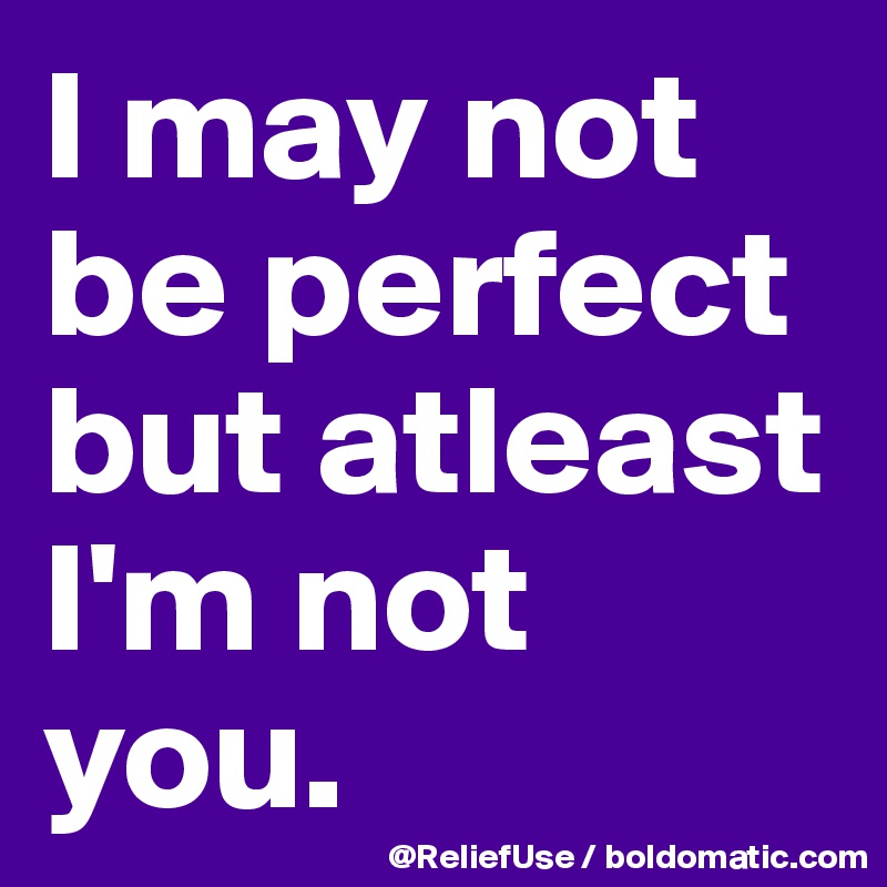 I may not be perfect but atleast I'm not you. 
