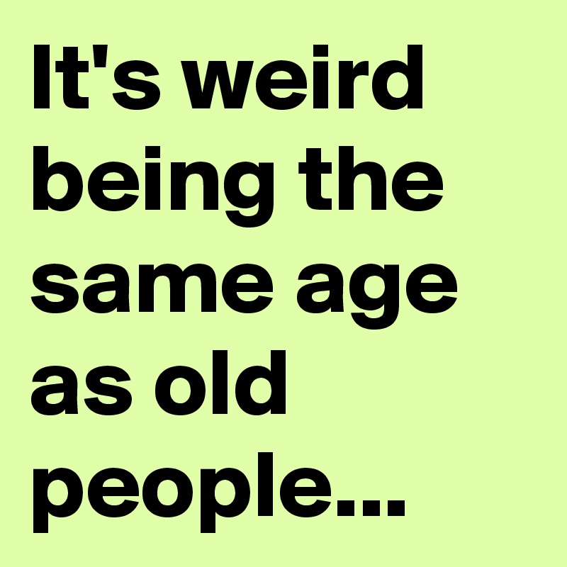 It's weird being the same age as old people...