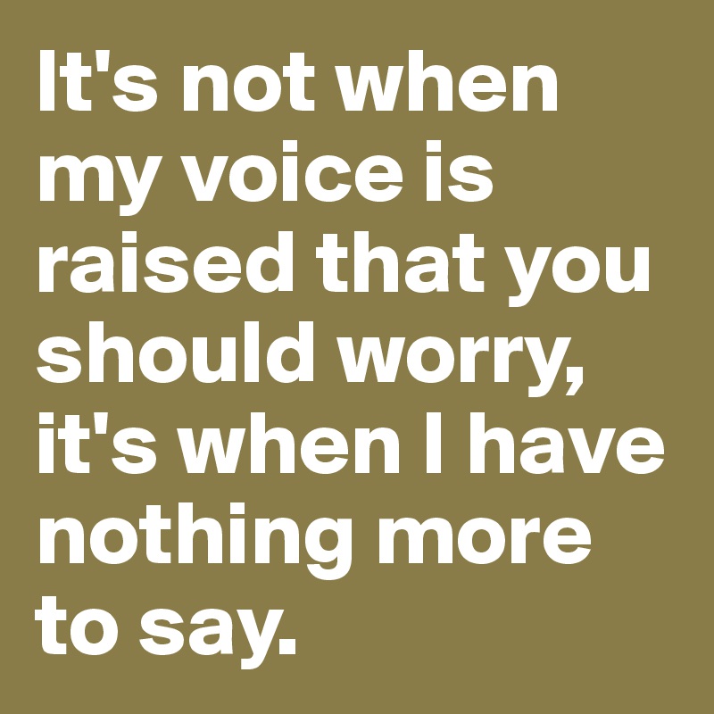 It's not when my voice is raised that you should worry, it's when I have nothing more to say.