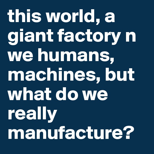 this world, a giant factory n we humans, machines, but what do we really manufacture?