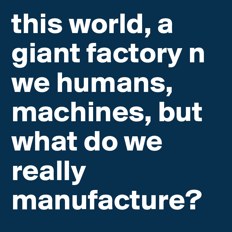 this world, a giant factory n we humans, machines, but what do we really manufacture?