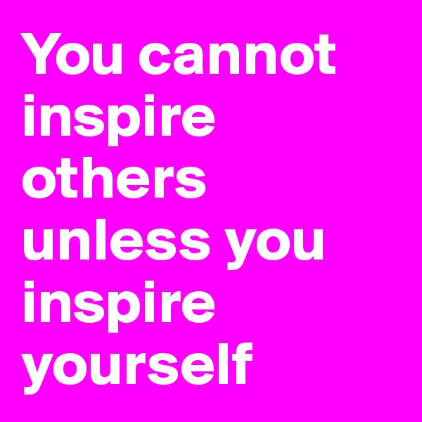 You cannot inspire others unless you inspire yourself