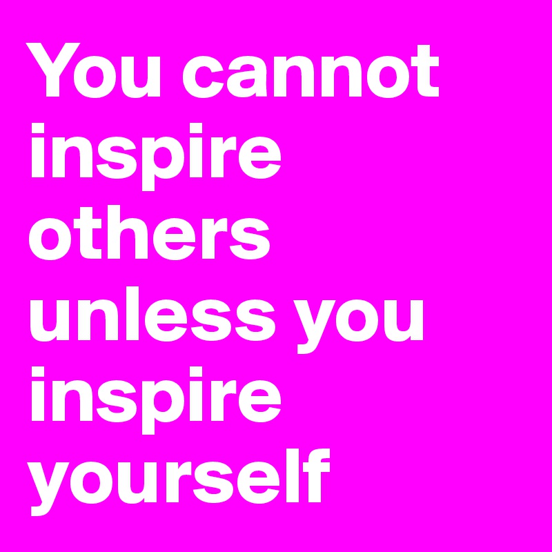 You cannot inspire others unless you inspire yourself