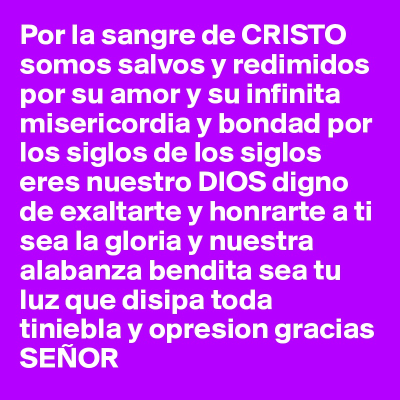 Por la sangre de CRISTO somos salvos y redimidos por su amor y su infinita misericordia y bondad por los siglos de los siglos eres nuestro DIOS digno de exaltarte y honrarte a ti sea la gloria y nuestra alabanza bendita sea tu luz que disipa toda tiniebla y opresion gracias SEÑOR