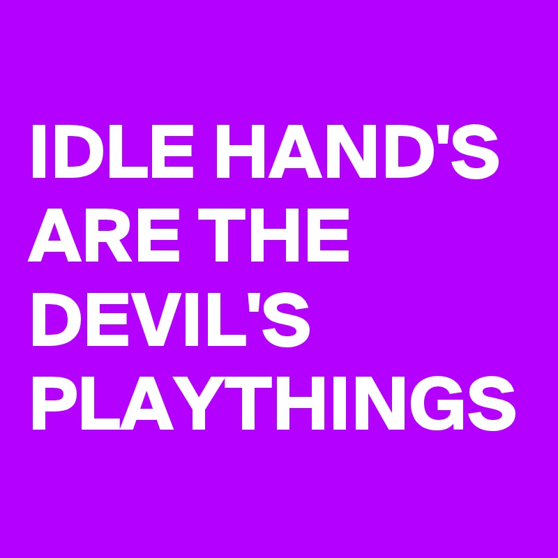 
IDLE HAND'S ARE THE DEVIL'S PLAYTHINGS 