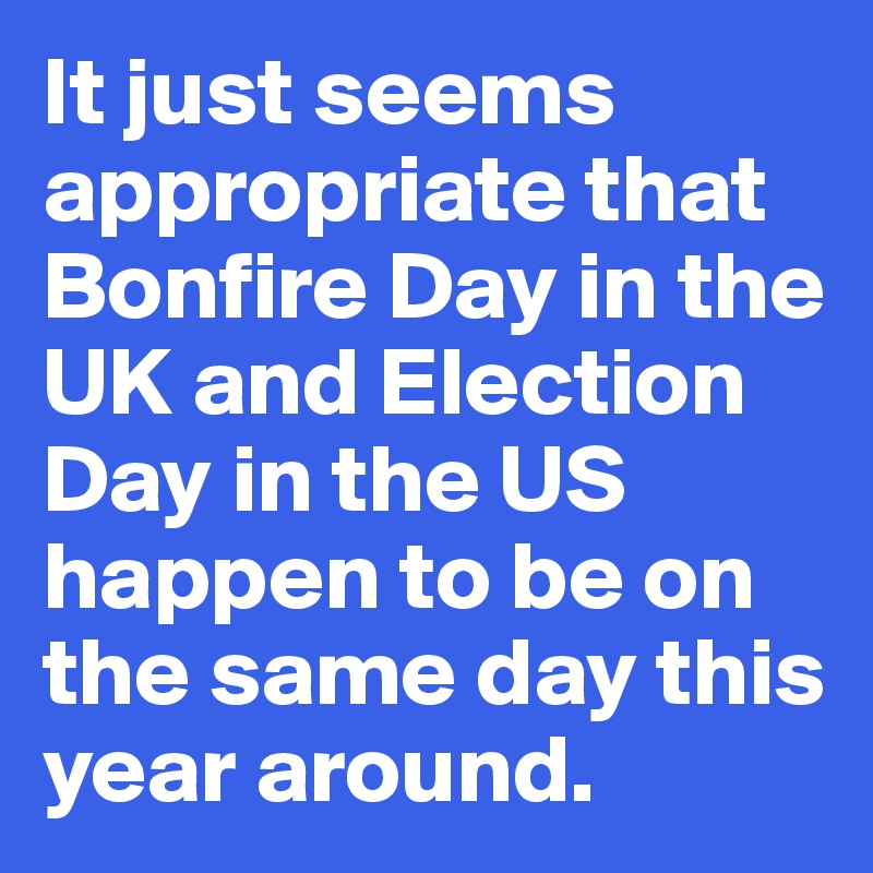 It just seems appropriate that Bonfire Day in the UK and Election Day in the US happen to be on the same day this year around.