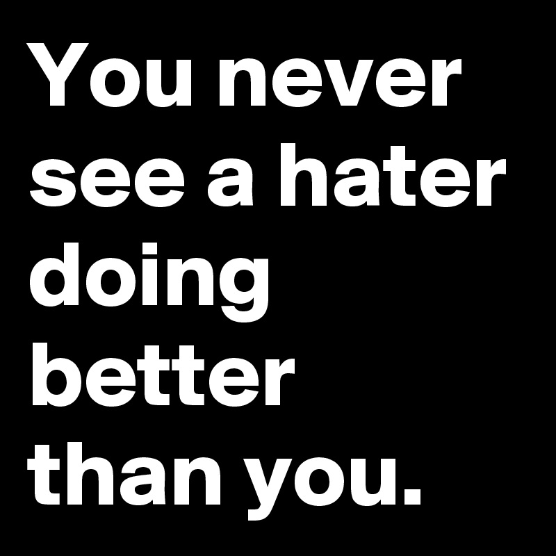 You never see a hater doing better than you.