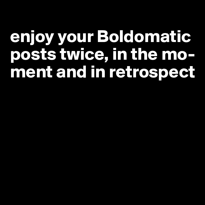 
enjoy your Boldomatic posts twice, in the mo-ment and in retrospect





