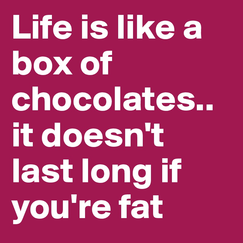 Life is like a box of chocolates.. it doesn't last long if you're fat