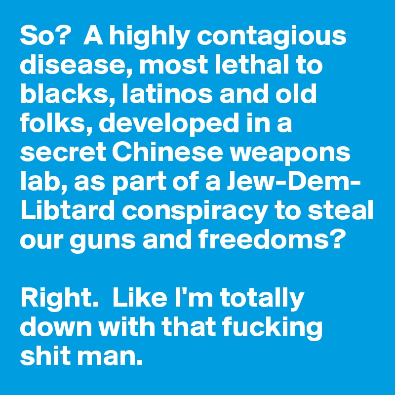 So?  A highly contagious disease, most lethal to blacks, latinos and old folks, developed in a secret Chinese weapons lab, as part of a Jew-Dem-Libtard conspiracy to steal our guns and freedoms?

Right.  Like I'm totally down with that fucking shit man.