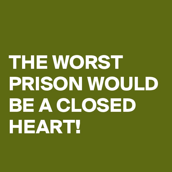 

THE WORST PRISON WOULD BE A CLOSED HEART!
