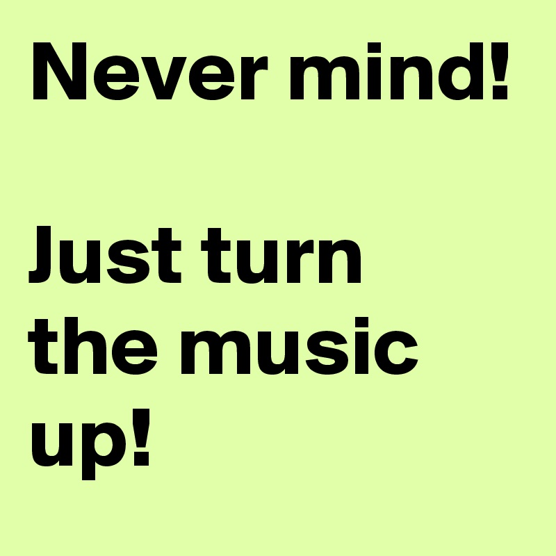 Never mind!

Just turn the music up!