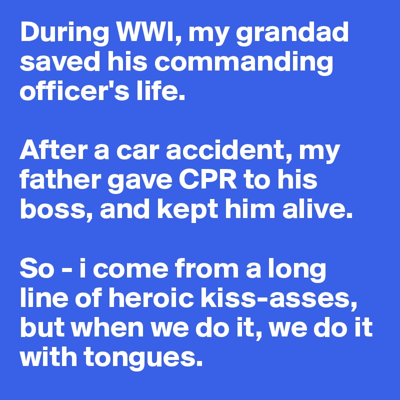 During WWI, my grandad saved his commanding officer's life. 

After a car accident, my father gave CPR to his boss, and kept him alive. 

So - i come from a long line of heroic kiss-asses, but when we do it, we do it with tongues. 