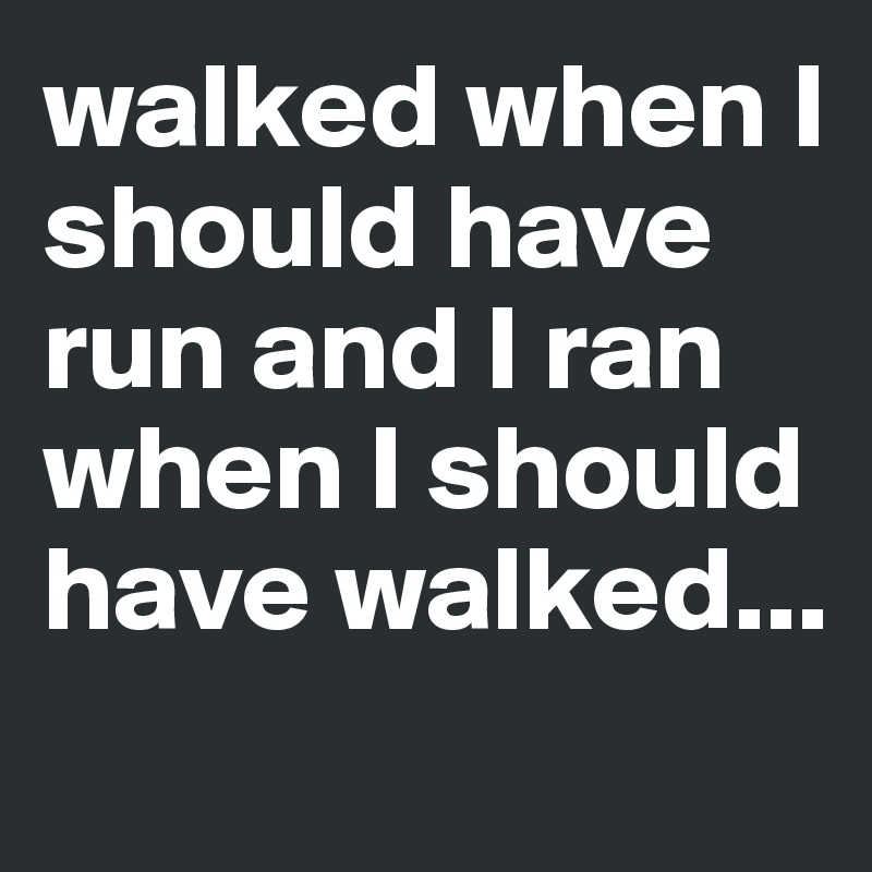 walked when I should have run and I ran when I should have walked...
