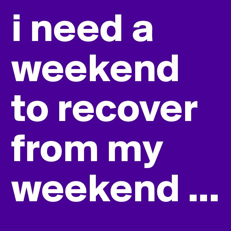 i need a weekend to recover from my weekend ...