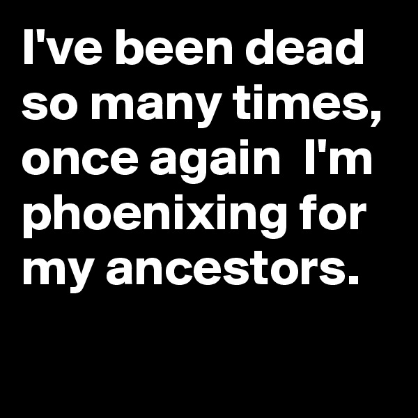 I've been dead so many times, once again  I'm phoenixing for my ancestors.
