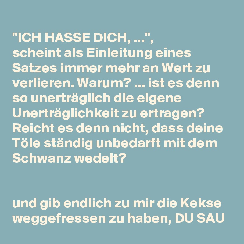 "ICH HASSE DICH, ...",
scheint als Einleitung eines Satzes immer mehr an Wert zu verlieren. Warum? ... ist es denn so unerträglich die eigene Unerträglichkeit zu ertragen? Reicht es denn nicht, dass deine Töle ständig unbedarft mit dem Schwanz wedelt? 


und gib endlich zu mir die Kekse weggefressen zu haben, DU SAU