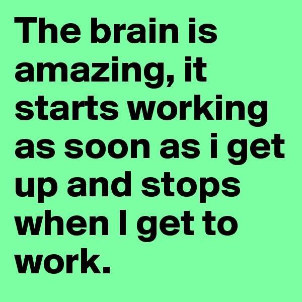 The brain is amazing, it starts working as soon as i get up and stops when I get to work. 